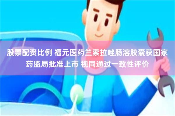 股票配资比例 福元医药兰索拉唑肠溶胶囊获国家药监局批准上市 视同通过一致性评价