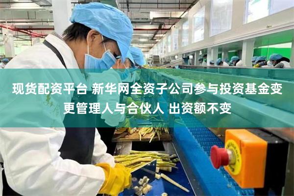现货配资平台 新华网全资子公司参与投资基金变更管理人与合伙人 出资额不变