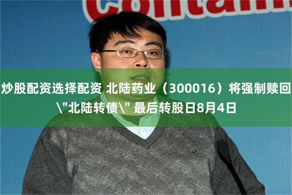 炒股配资选择配资 北陆药业（300016）将强制赎回