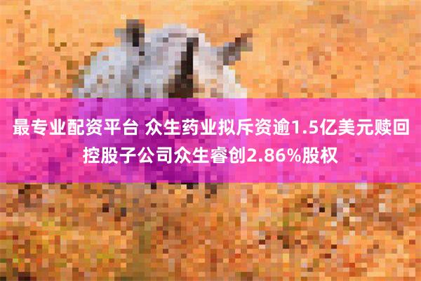 最专业配资平台 众生药业拟斥资逾1.5亿美元赎回控股子公司众生睿创2.86%股权