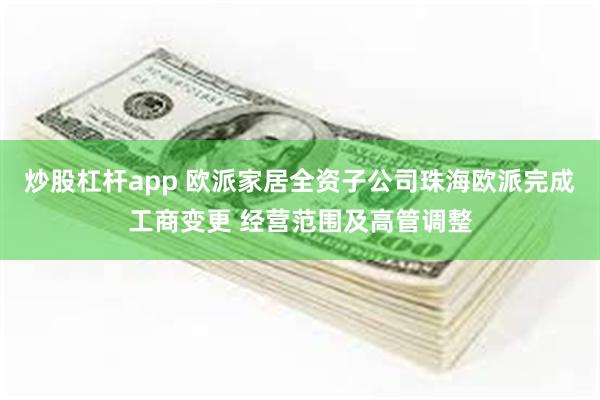 炒股杠杆app 欧派家居全资子公司珠海欧派完成工商变更 经营范围及高管调整