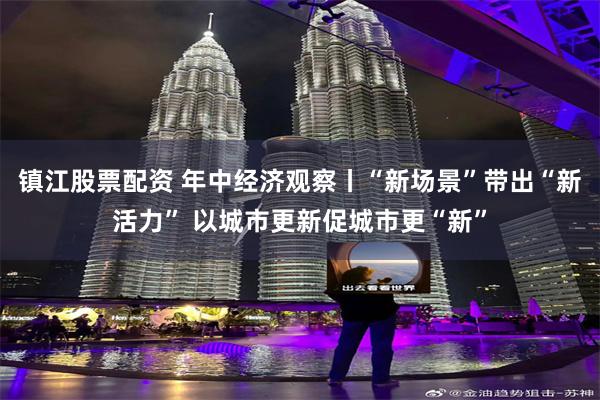 镇江股票配资 年中经济观察丨“新场景”带出“新活力” 以城市更新促城市更“新”