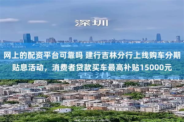 网上的配资平台可靠吗 建行吉林分行上线购车分期贴息活动，消费者贷款买车最高补贴15000元