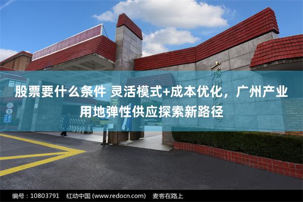 股票要什么条件 灵活模式+成本优化，广州产业用地弹性供应探索新路径