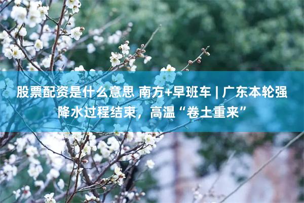股票配资是什么意思 南方+早班车 | 广东本轮强降水过程结束，高温“卷土重来”