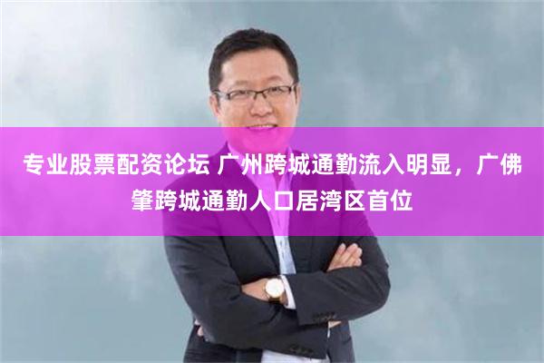 专业股票配资论坛 广州跨城通勤流入明显，广佛肇跨城通勤人口居湾区首位
