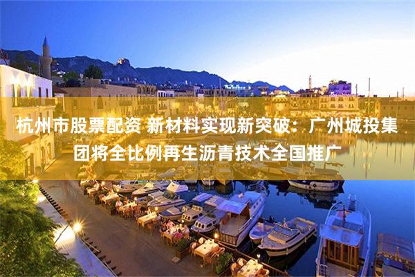 杭州市股票配资 新材料实现新突破：广州城投集团将全比例再生沥青技术全国推广