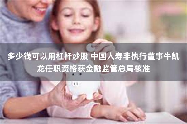 多少钱可以用杠杆炒股 中国人寿非执行董事牛凯龙任职资格获金融监管总局核准