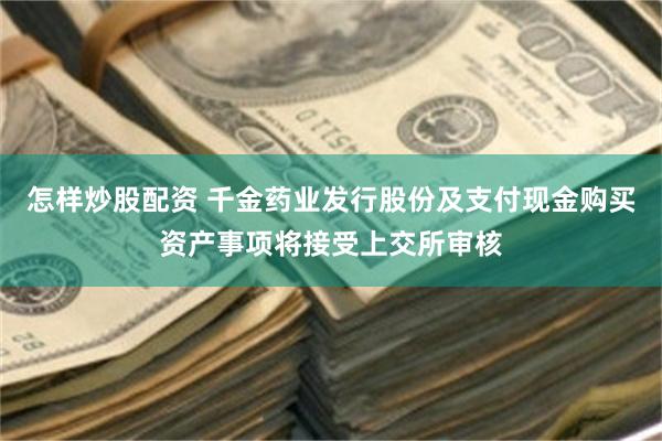 怎样炒股配资 千金药业发行股份及支付现金购买资产事项将接受上交所审核