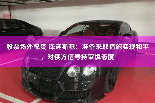 股票场外配资 泽连斯基：准备采取措施实现和平，对俄方信号持审慎态度