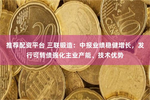 推荐配资平台 三联锻造：中报业绩稳健增长，发行可转债强化主业产能、技术优势