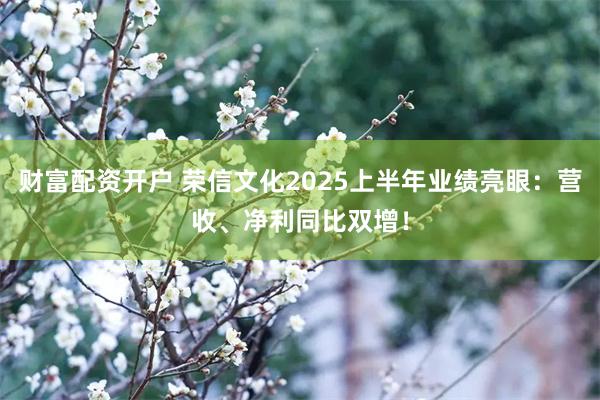 财富配资开户 荣信文化2025上半年业绩亮眼：营收、净利同比双增！