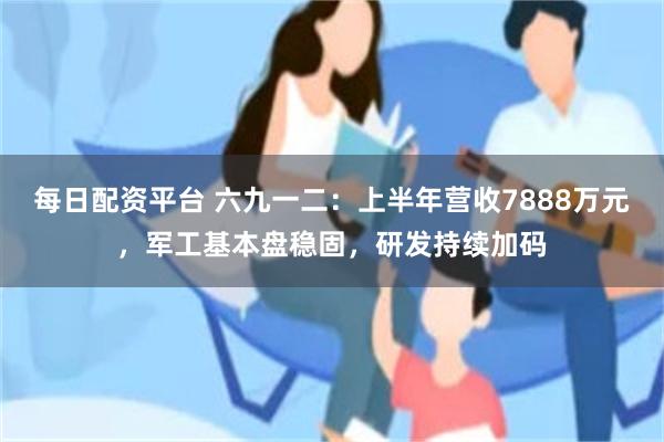 每日配资平台 六九一二：上半年营收7888万元，军工基本盘稳固，研发持续加码