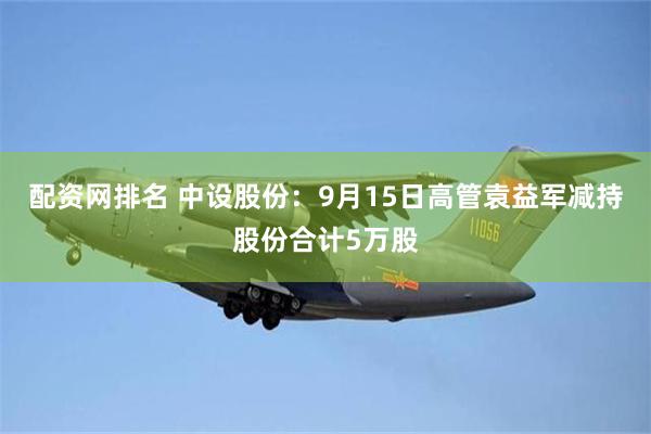 配资网排名 中设股份：9月15日高管袁益军减持股份合计5万股