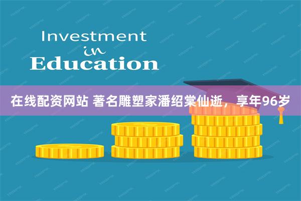 在线配资网站 著名雕塑家潘绍棠仙逝，享年96岁