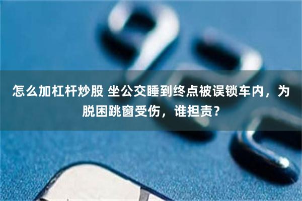 怎么加杠杆炒股 坐公交睡到终点被误锁车内,为脱困跳窗受伤,谁担责?