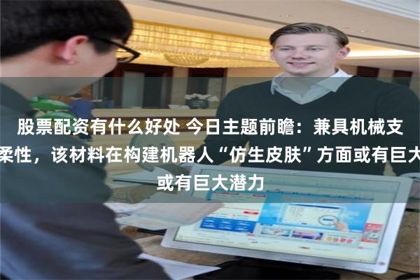 股票配资有什么好处 今日主题前瞻：兼具机械支撑与柔性，该材料在构建机器人“仿生皮肤”方面或有巨大潜力