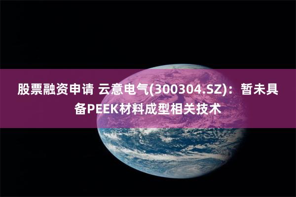 股票融资申请 云意电气(300304.SZ)：暂未具备PEEK材料成型相关技术