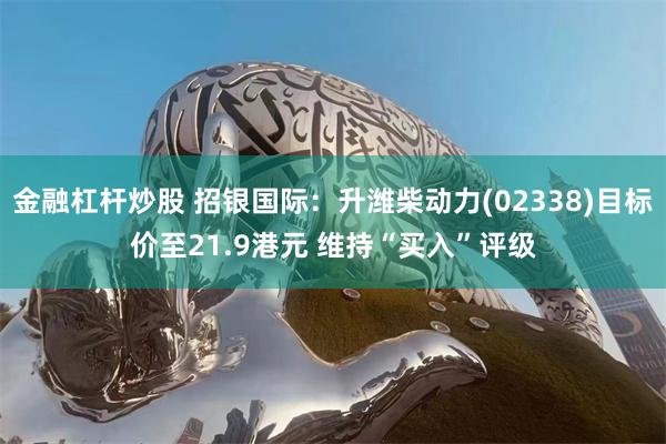 金融杠杆炒股 招银国际：升潍柴动力(02338)目标价至21.9港元 维持“买入”评级
