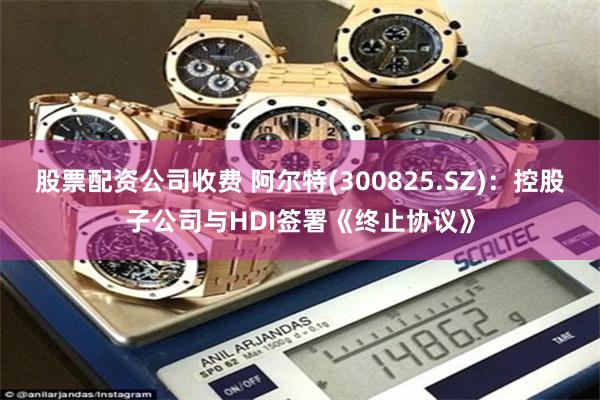 股票配资公司收费 阿尔特(300825.SZ)：控股子公司与HDI签署《终止协议》