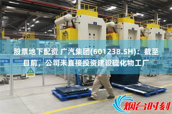 股票地下配资 广汽集团(601238.SH)：截至目前，公司未直接投资建设硫化物工厂