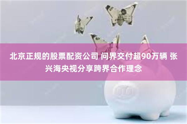 北京正规的股票配资公司 问界交付超90万辆 张兴海央视分享跨界合作理念