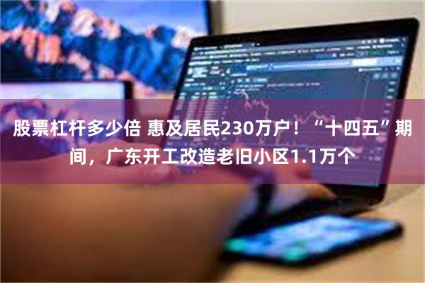 股票杠杆多少倍 惠及居民230万户！“十四五”期间，广东开工改造老旧小区1.1万个