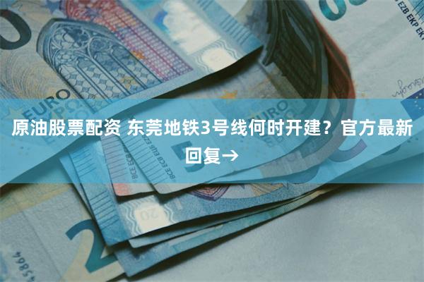 原油股票配资 东莞地铁3号线何时开建？官方最新回复→