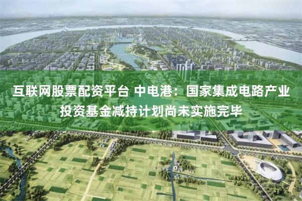 互联网股票配资平台 中电港：国家集成电路产业投资基金减持计划尚未实施完毕