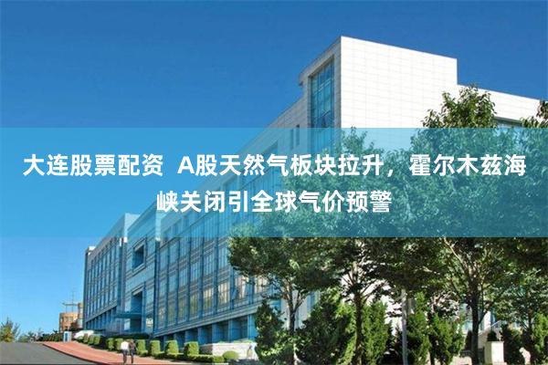大连股票配资 A股天然气板块拉升,霍尔木兹海峡关闭引全球气价预警