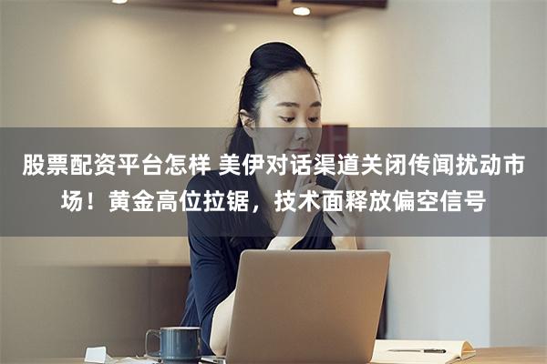 股票配资平台怎样 美伊对话渠道关闭传闻扰动市场！黄金高位拉锯，技术面释放偏空信号