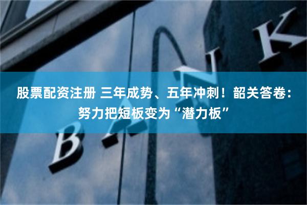 股票配资注册 三年成势、五年冲刺！韶关答卷：努力把短板变为“潜力板”