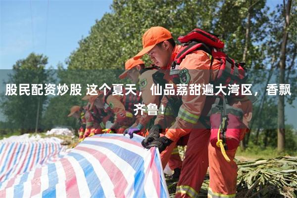 股民配资炒股 这个夏天，仙品荔甜遍大湾区，香飘齐鲁！