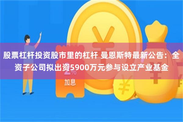 股票杠杆投资股市里的杠杆 曼恩斯特最新公告：全资子公司拟出资5900万元参与设立产业基金