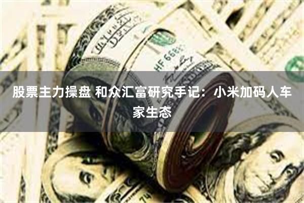 股票主力操盘 和众汇富研究手记：小米加码人车家生态