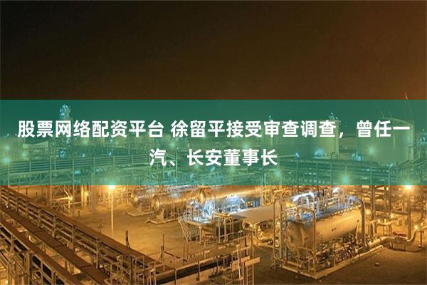 股票网络配资平台 徐留平接受审查调查，曾任一汽、长安董事长
