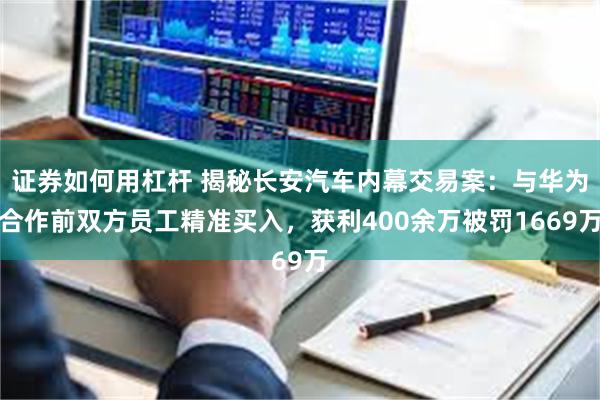 证券如何用杠杆 揭秘长安汽车内幕交易案：与华为合作前双方员工精准买入，获利400余万被罚1669万