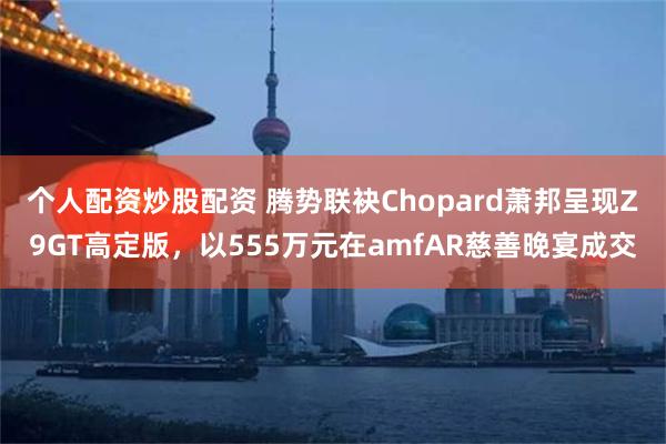 个人配资炒股配资 腾势联袂Chopard萧邦呈现Z9GT高定版，以555万元在amfAR慈善晚宴成交
