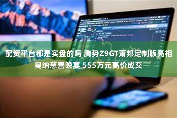 配资平台都是实盘的吗 腾势Z9GT萧邦定制版亮相戛纳慈善晚宴 555万元高价成交