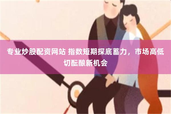 专业炒股配资网站 指数短期探底蓄力,市场高低切酝酿新机会