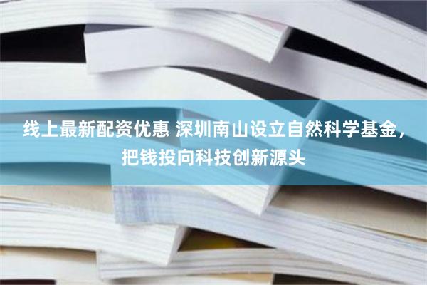 线上最新配资优惠 深圳南山设立自然科学基金,把钱投向科技创新源头