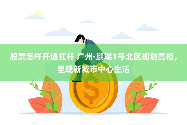 股票怎样开通杠杆 广州·鹏瑞1号北区规划亮相,呈现新城市中心生活