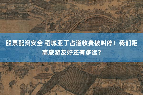 股票配资安全 稻城亚丁占道收费被叫停!我们距离旅游友好还有多远?
