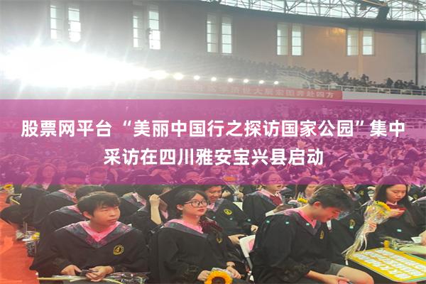 股票网平台 “美丽中国行之探访国家公园”集中采访在四川雅安宝兴县启动