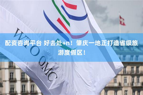 配资咨询平台 好去处+n！肇庆一地正打造省级旅游度假区！