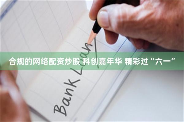 合规的网络配资炒股 科创嘉年华 精彩过“六一”
