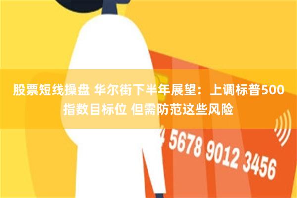 股票短线操盘 华尔街下半年展望：上调标普500指数目标位 但需防范这些风险