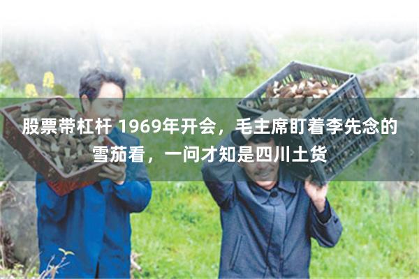 股票带杠杆 1969年开会，毛主席盯着李先念的雪茄看，一问才知是四川土货