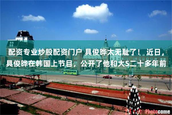 配资专业炒股配资门户 具俊晔太无耻了! 近日,具俊晔在韩国上节目,公开了他和大S二十多年前