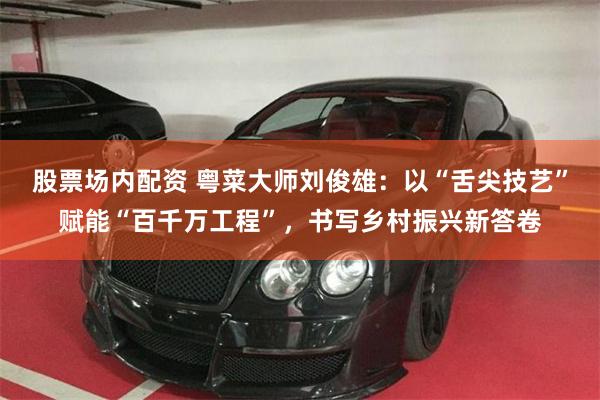 股票场内配资 粤菜大师刘俊雄：以“舌尖技艺”赋能“百千万工程”，书写乡村振兴新答卷